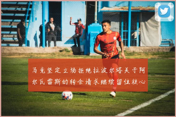 马竞坚定立场拒绝拉波尔塔关于阿尔瓦雷斯的转会请求继续留住核心球员