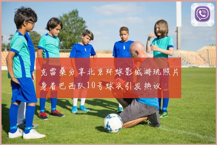 克雷桑分享北京环球影城游玩照片身着巴西队10号球衣引发热议