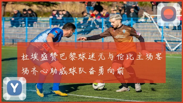 杜埃盛赞巴黎球迷无与伦比主场客场齐心助威球队奋勇向前