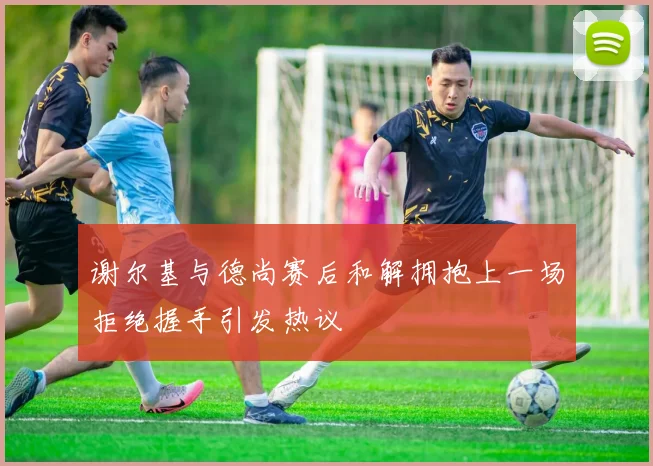 谢尔基与德尚赛后和解拥抱上一场拒绝握手引发热议