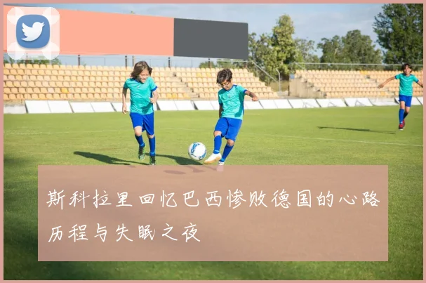 斯科拉里回忆巴西惨败德国的心路历程与失眠之夜