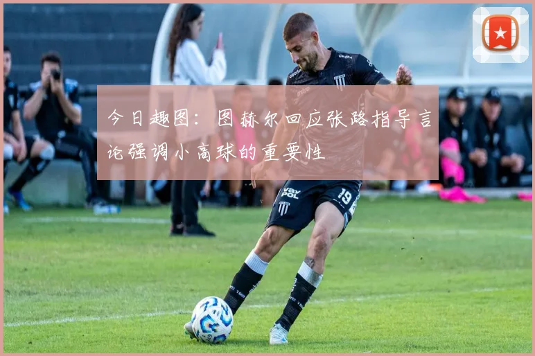 今日趣图：图赫尔回应张路指导言论强调小高球的重要性