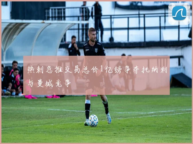 热刺急推交易总价1亿镑争夺托纳利与曼城竞争