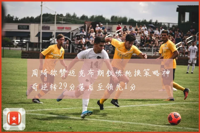 周琦称赞迈克布朗教练轮换策略神奇逆转29分落后至领先1分