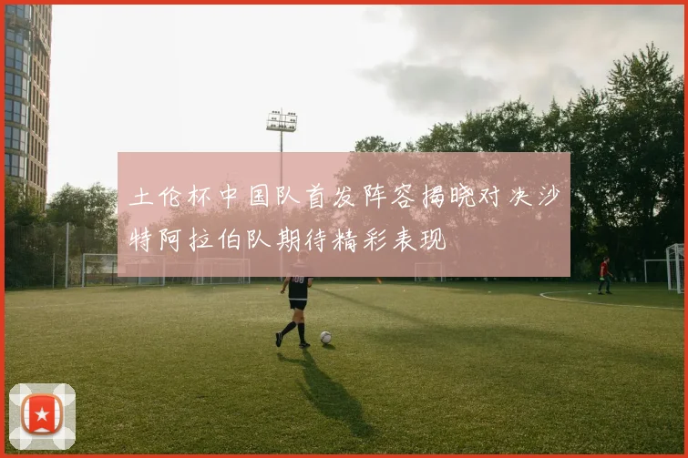 土伦杯中国队首发阵容揭晓对决沙特阿拉伯队期待精彩表现
