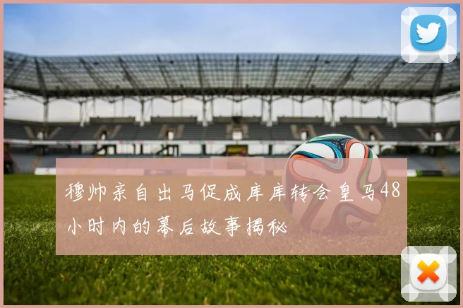 穆帅亲自出马促成库库转会皇马48小时内的幕后故事揭秘