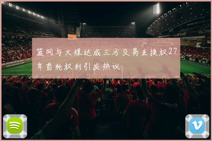 篮网与火媒达成三方交易互换权27年首轮权利引发热议