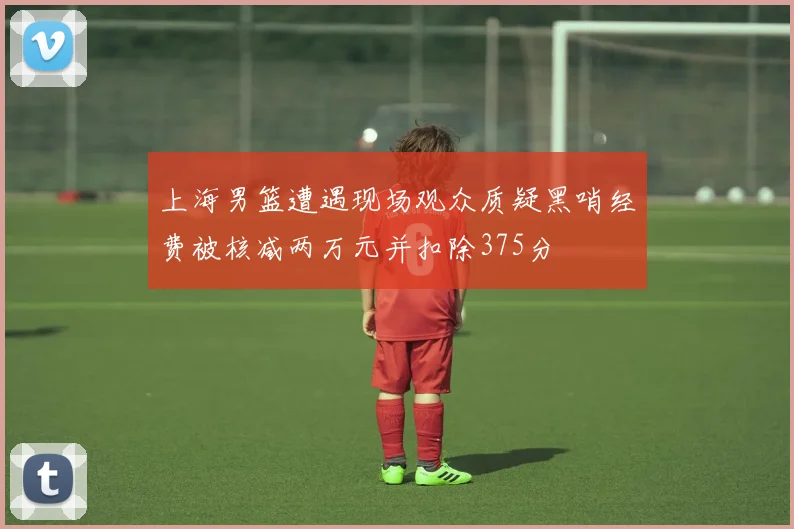 上海男篮遭遇现场观众质疑黑哨经费被核减两万元并扣除375分