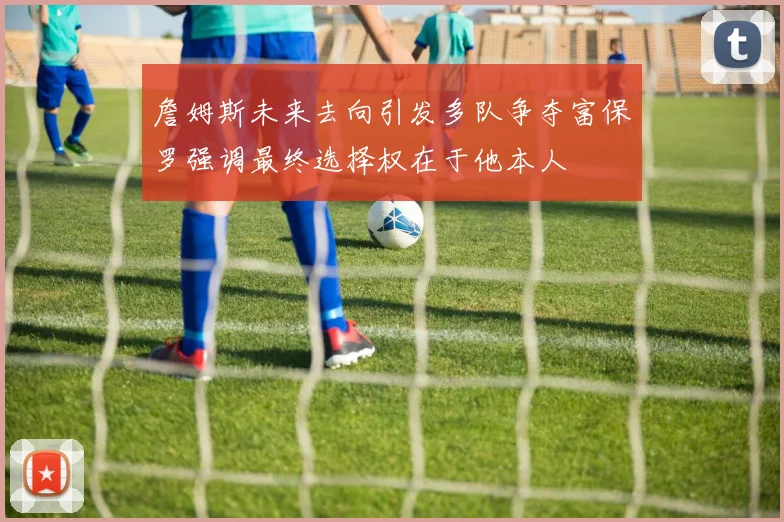 詹姆斯未来去向引发多队争夺富保罗强调最终选择权在于他本人