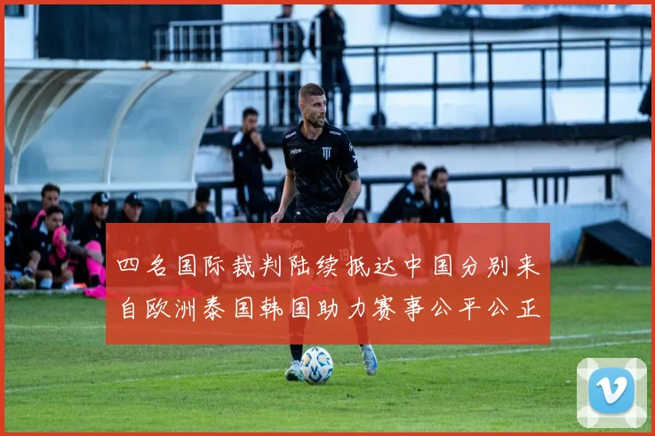 四名国际裁判陆续抵达中国分别来自欧洲泰国韩国助力赛事公平公正