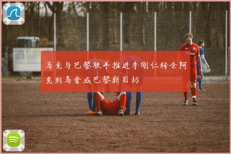 马竞与巴黎联手推进李刚仁转会阿克利乌舍成巴黎新目标