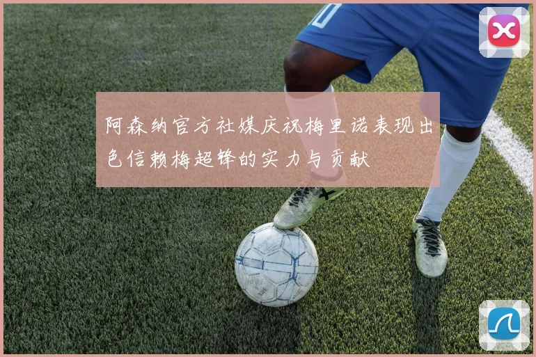 阿森纳官方社媒庆祝梅里诺表现出色信赖梅超锋的实力与贡献