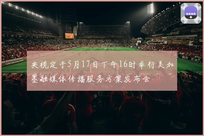 央视定于5月17日下午16时举行美加墨融媒体传播服务方案发布会