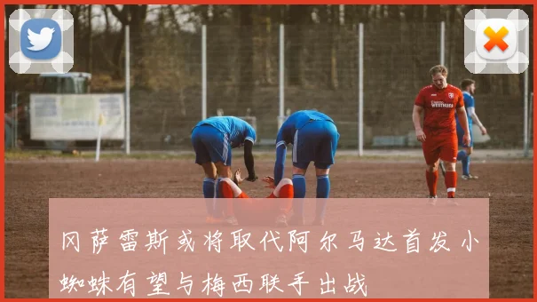 冈萨雷斯或将取代阿尔马达首发小蜘蛛有望与梅西联手出战