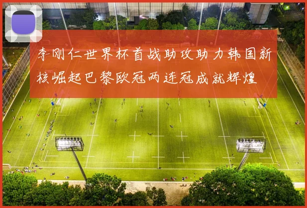 李刚仁世界杯首战助攻助力韩国新核崛起巴黎欧冠两连冠成就辉煌
