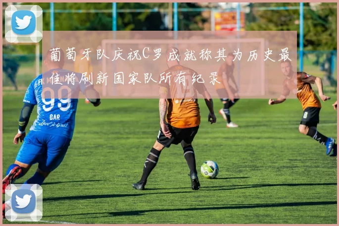 葡萄牙队庆祝C罗成就称其为历史最佳将刷新国家队所有纪录