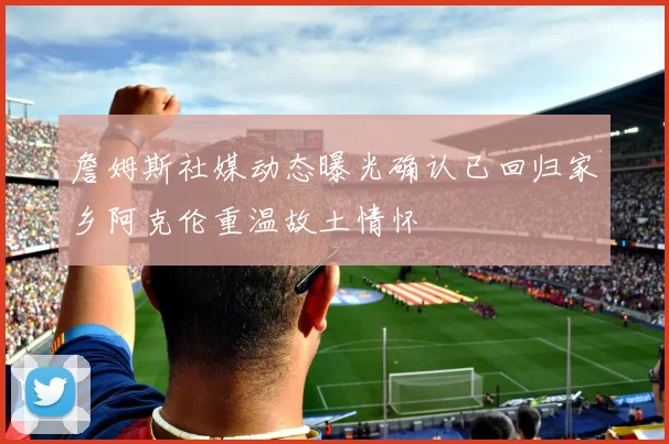 詹姆斯社媒动态曝光确认已回归家乡阿克伦重温故土情怀