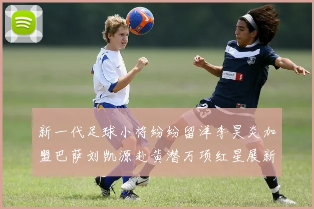 新一代足球小将纷纷留洋李昊炎加盟巴萨刘凯源赴黄潜万项红星展新希望