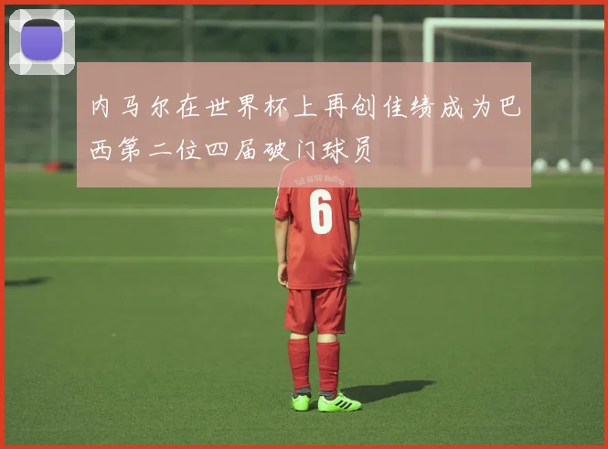 内马尔在世界杯上再创佳绩成为巴西第二位四届破门球员