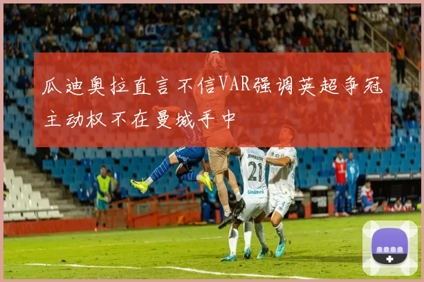 瓜迪奥拉直言不信VAR强调英超争冠主动权不在曼城手中