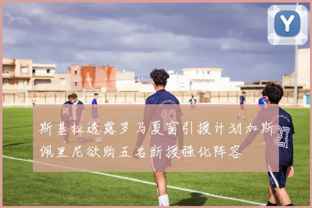 斯基拉透露罗马夏窗引援计划加斯佩里尼欲购五名新援强化阵容