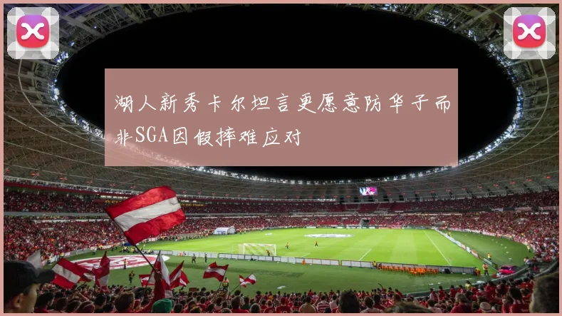湖人新秀卡尔坦言更愿意防华子而非SGA因假摔难应对