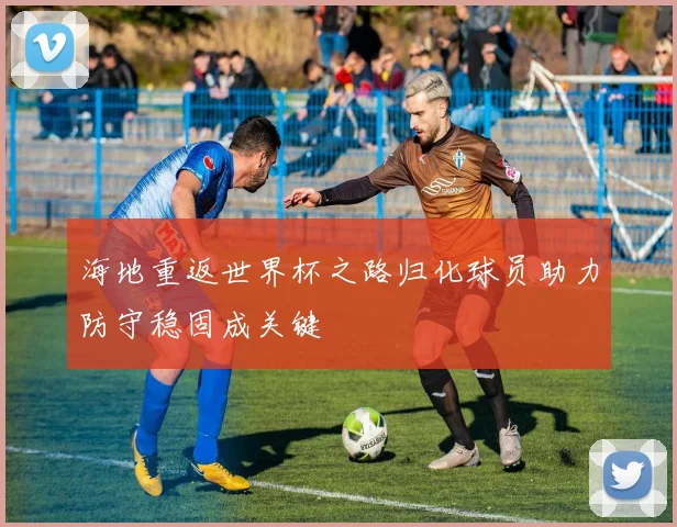 海地重返世界杯之路归化球员助力防守稳固成关键