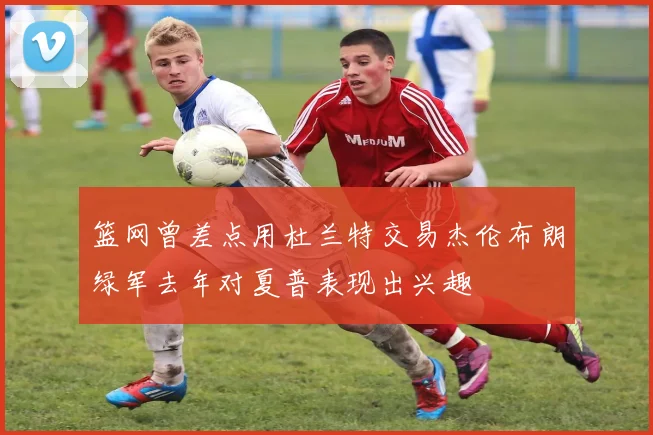 篮网曾差点用杜兰特交易杰伦布朗绿军去年对夏普表现出兴趣