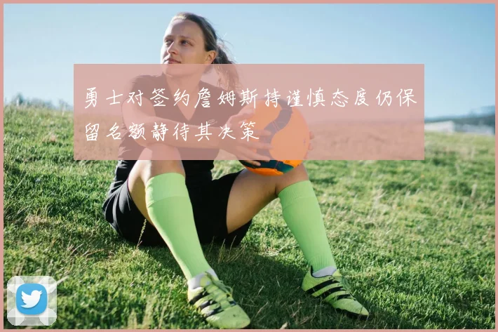 勇士对签约詹姆斯持谨慎态度仍保留名额静待其决策
